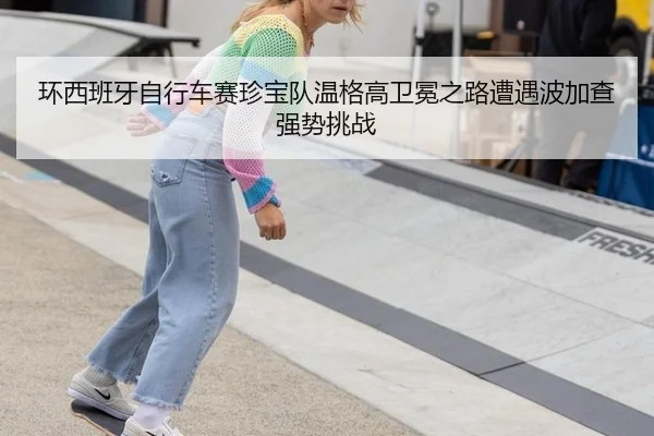 环西班牙自行车赛珍宝队温格高卫冕之路遭遇波加查强势挑战