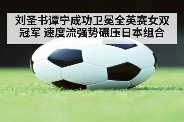 刘圣书谭宁成功卫冕全英赛女双冠军 速度流强势碾压日本组合